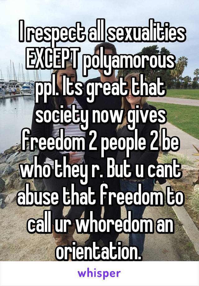  I respect all sexualities EXCEPT polyamorous ppl. Its great that society now gives freedom 2 people 2 be who they r. But u cant abuse that freedom to call ur whoredom an orientation. 