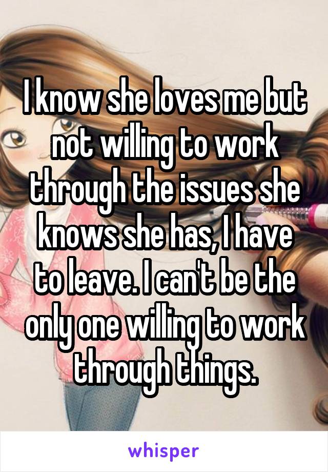 I know she loves me but not willing to work through the issues she knows she has, I have to leave. I can't be the only one willing to work through things.
