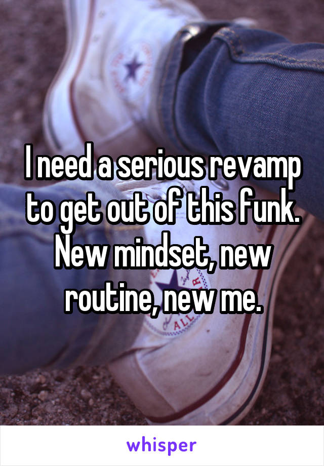 I need a serious revamp to get out of this funk. New mindset, new routine, new me.