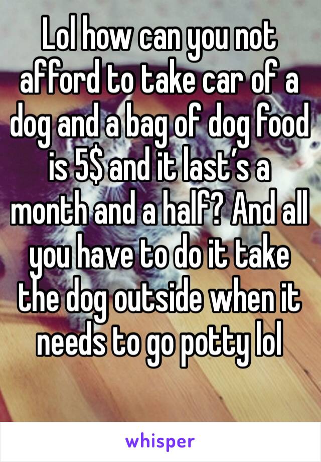 Lol how can you not afford to take car of a dog and a bag of dog food is 5$ and it last’s a month and a half? And all you have to do it take the dog outside when it needs to go potty lol