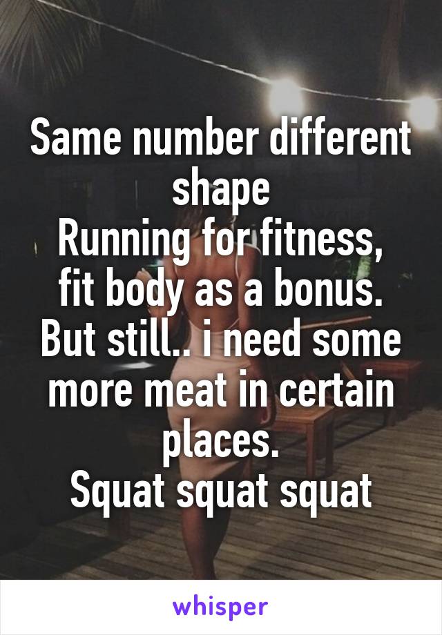 Same number different shape
Running for fitness, fit body as a bonus.
But still.. i need some more meat in certain places.
Squat squat squat