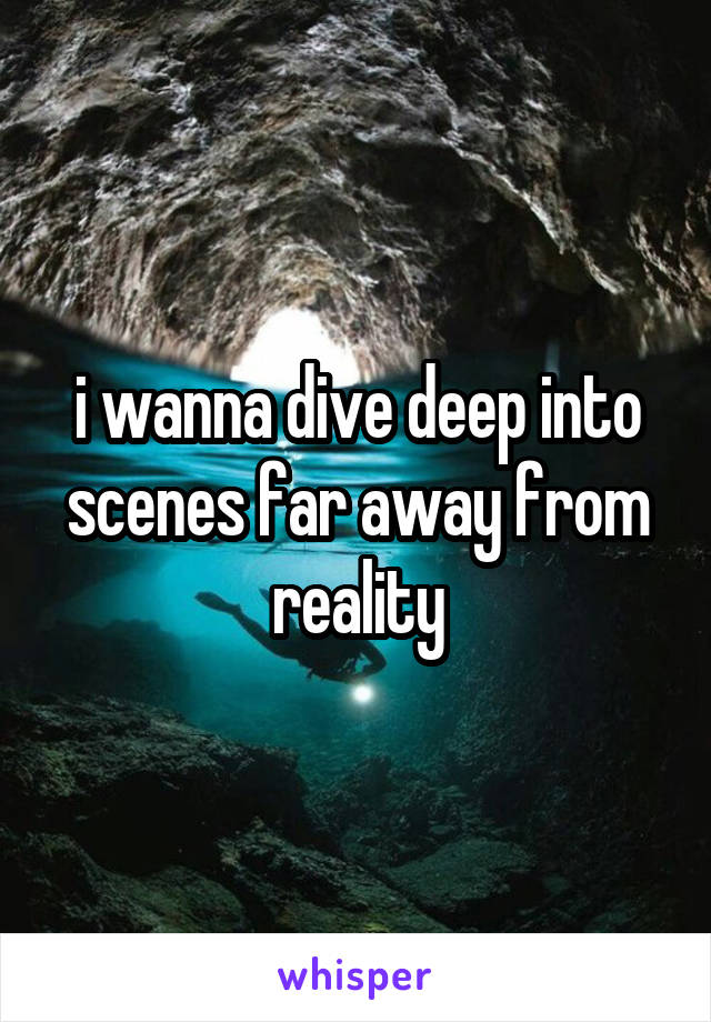 i wanna dive deep into scenes far away from reality