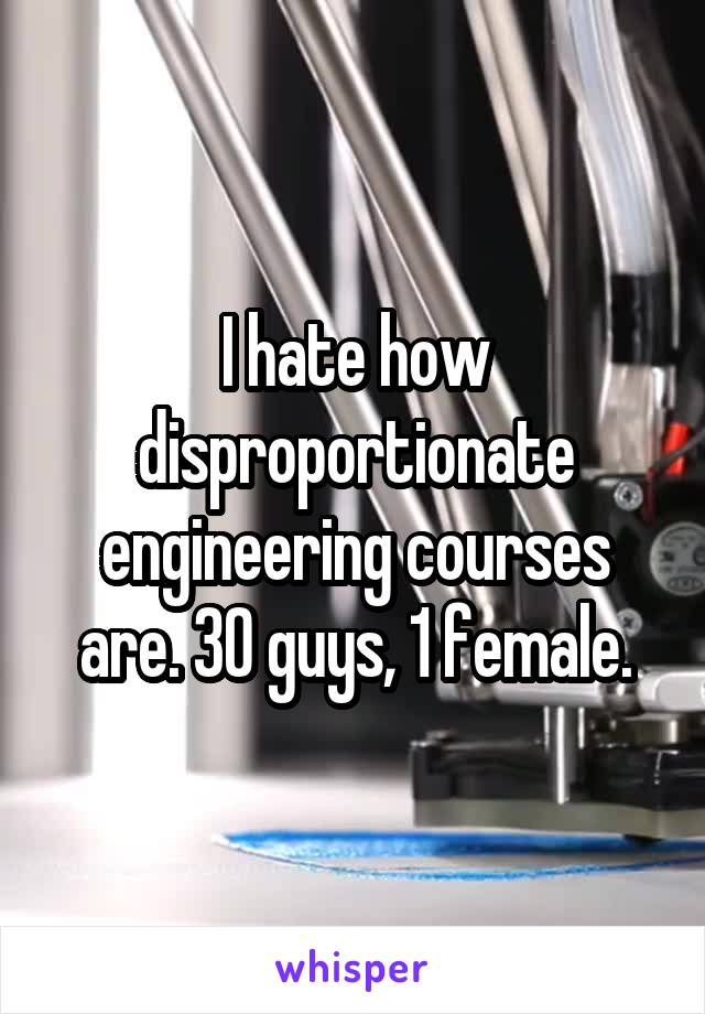 I hate how disproportionate engineering courses are. 30 guys, 1 female.