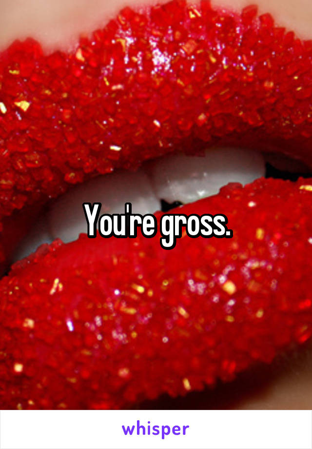You're gross.
