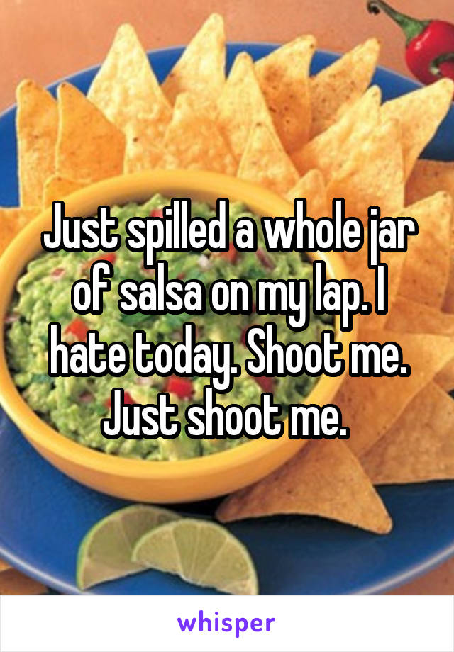 Just spilled a whole jar of salsa on my lap. I hate today. Shoot me. Just shoot me. 