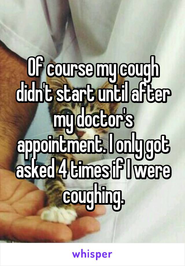 Of course my cough didn't start until after my doctor's appointment. I only got asked 4 times if I were coughing.