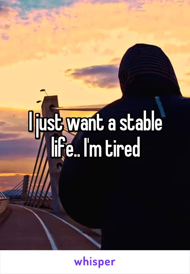 I just want a stable life.. I'm tired