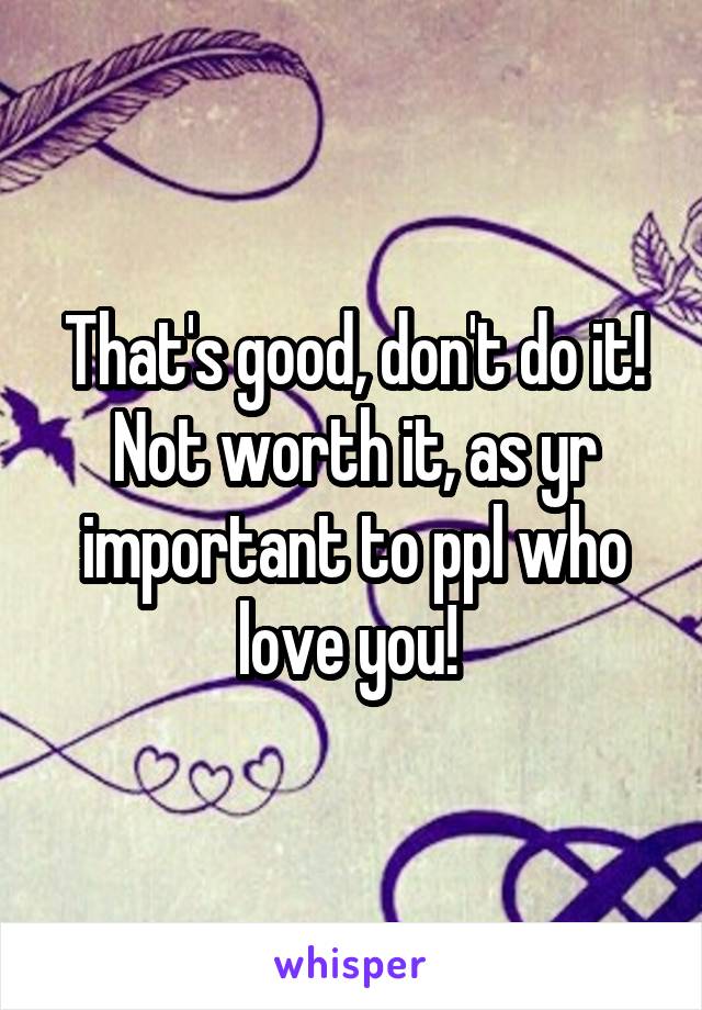 That's good, don't do it! Not worth it, as yr important to ppl who love you! 