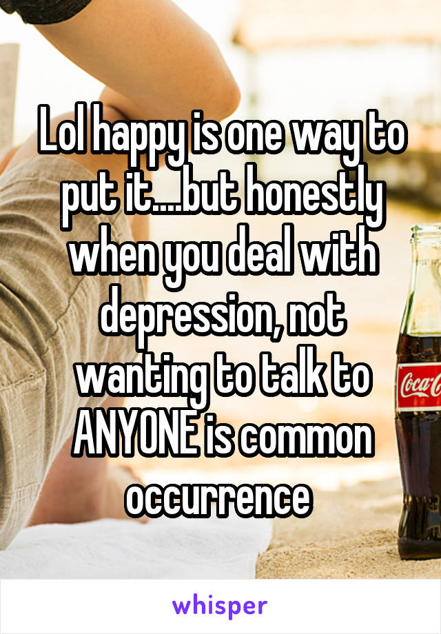 Lol happy is one way to put it....but honestly when you deal with depression, not wanting to talk to ANYONE is common occurrence 