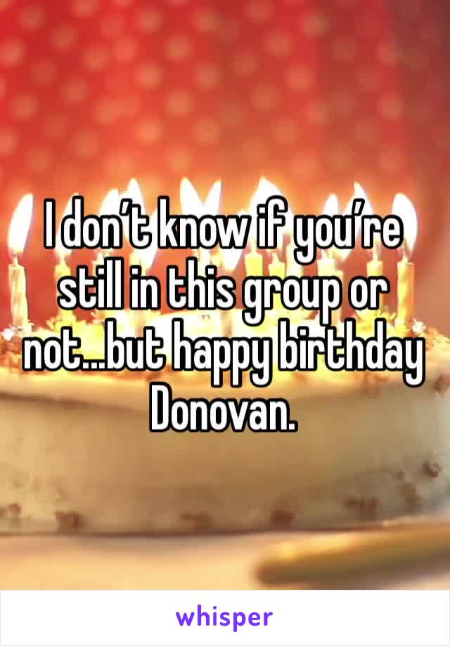 I don’t know if you’re still in this group or not...but happy birthday Donovan. 