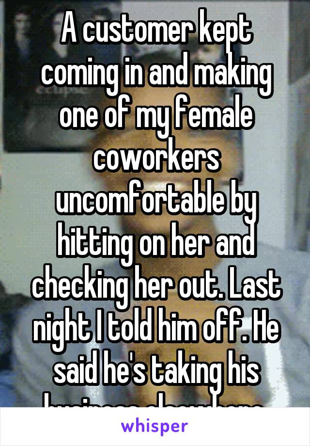 A customer kept coming in and making one of my female coworkers uncomfortable by hitting on her and checking her out. Last night I told him off. He said he's taking his business elsewhere.