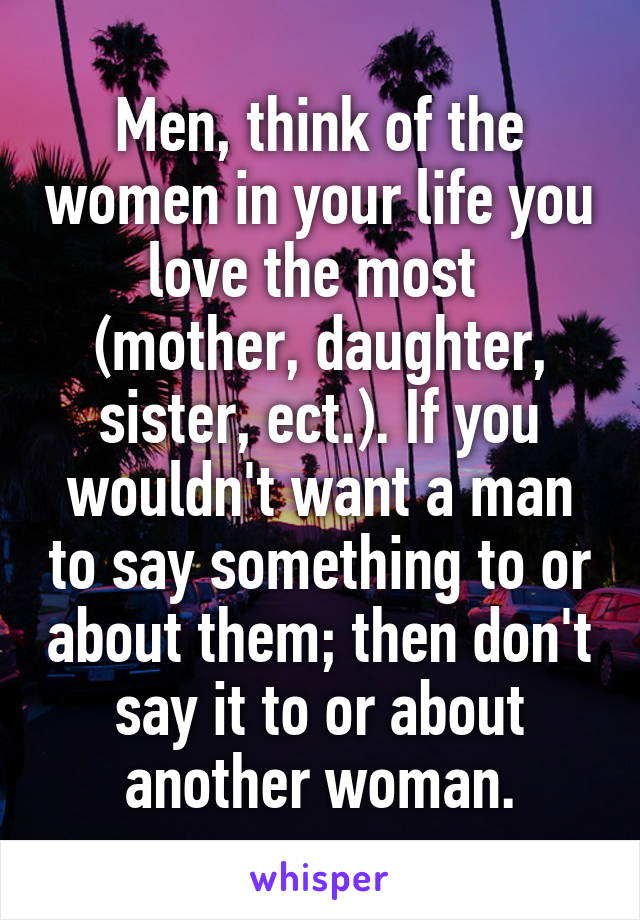 Men, think of the women in your life you love the most  (mother, daughter, sister, ect.). If you wouldn't want a man to say something to or about them; then don't say it to or about another woman.