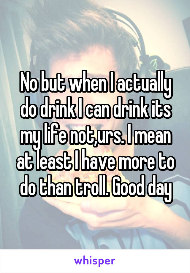 No but when I actually do drink I can drink its my life not,urs. I mean at least I have more to do than troll. Good day