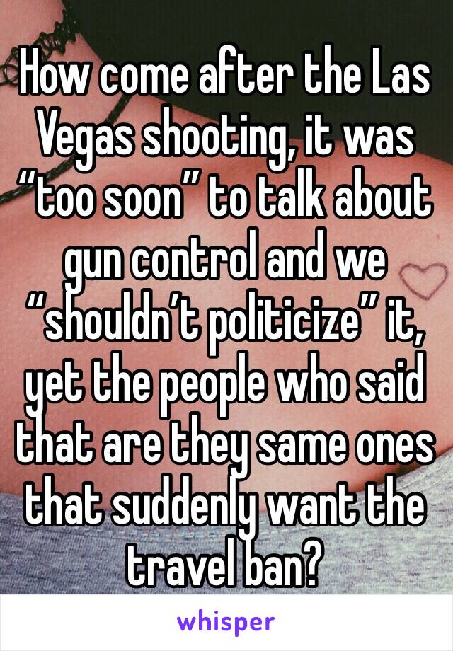 How come after the Las Vegas shooting, it was “too soon” to talk about gun control and we “shouldn’t politicize” it, yet the people who said that are they same ones that suddenly want the travel ban?
