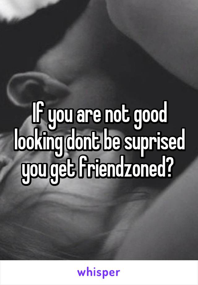 If you are not good looking dont be suprised you get friendzoned? 