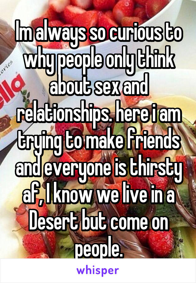 Im always so curious to why people only think about sex and relationships. here i am trying to make friends and everyone is thirsty af, I know we live in a Desert but come on people.