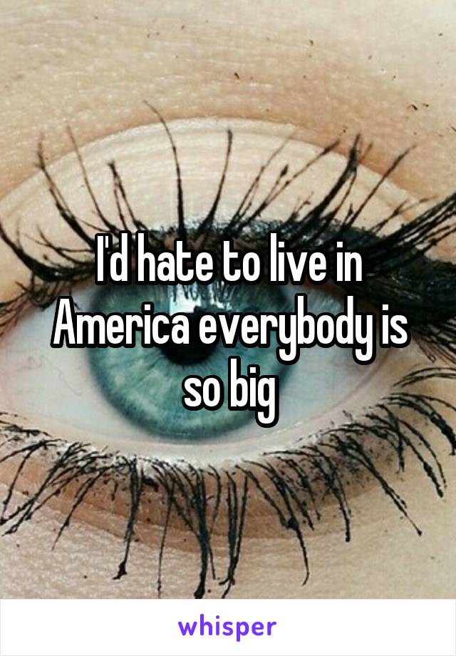 I'd hate to live in America everybody is so big