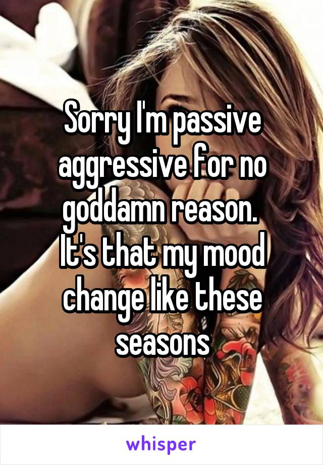 Sorry I'm passive aggressive for no goddamn reason. 
It's that my mood change like these seasons
