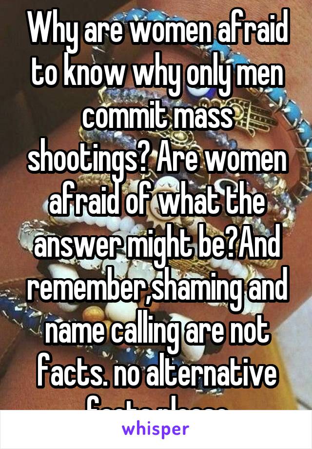 Why are women afraid to know why only men commit mass shootings? Are women afraid of what the answer might be?And remember,shaming and name calling are not facts. no alternative facts please