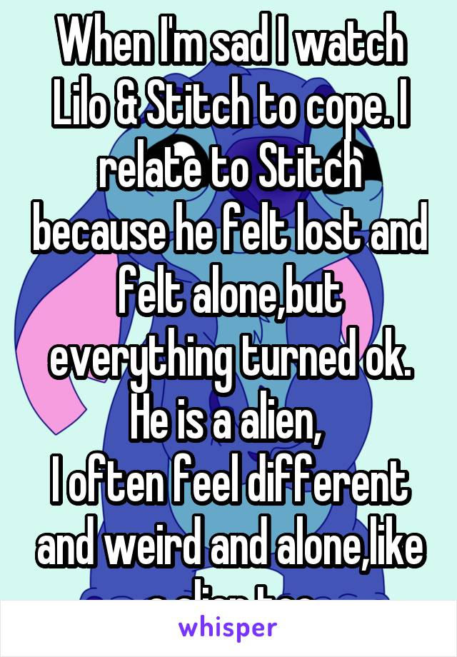 When I'm sad I watch Lilo & Stitch to cope. I relate to Stitch because he felt lost and felt alone,but everything turned ok. He is a alien, 
I often feel different and weird and alone,like a alien too