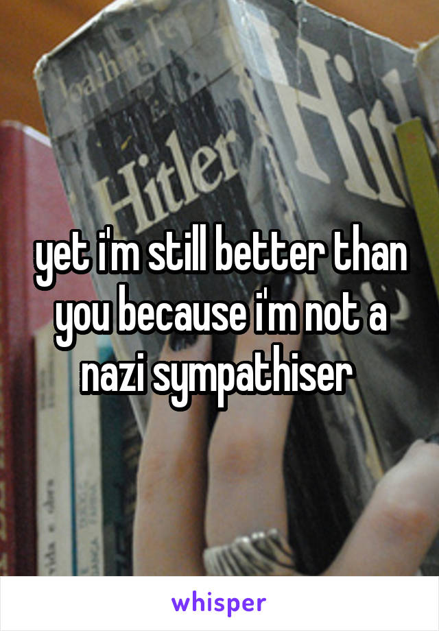 yet i'm still better than you because i'm not a nazi sympathiser 