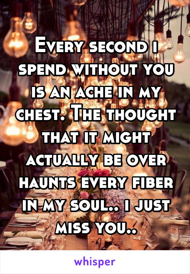 Every second i spend without you is an ache in my chest. The thought that it might actually be over haunts every fiber in my soul.. i just miss you..
