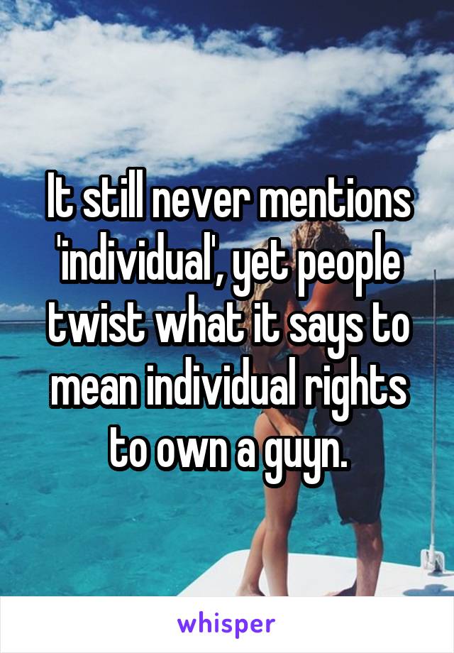 It still never mentions 'individual', yet people twist what it says to mean individual rights to own a guyn.