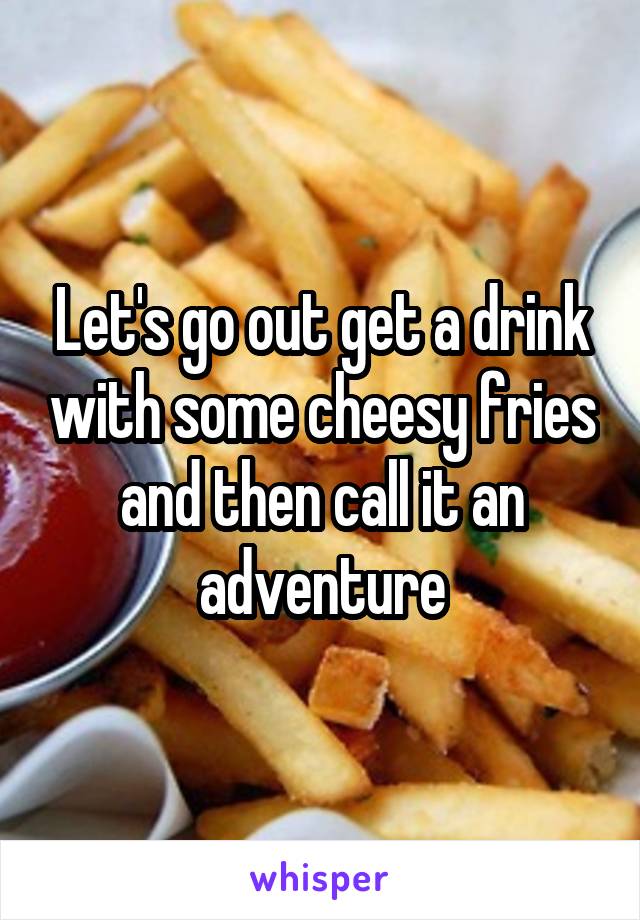 Let's go out get a drink with some cheesy fries and then call it an adventure