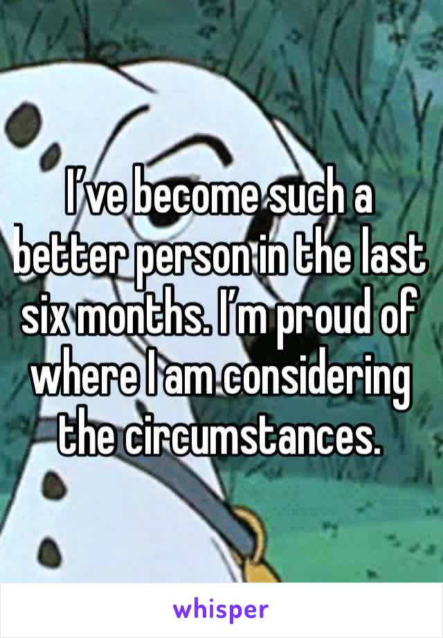 I’ve become such a better person in the last six months. I’m proud of where I am considering the circumstances. 