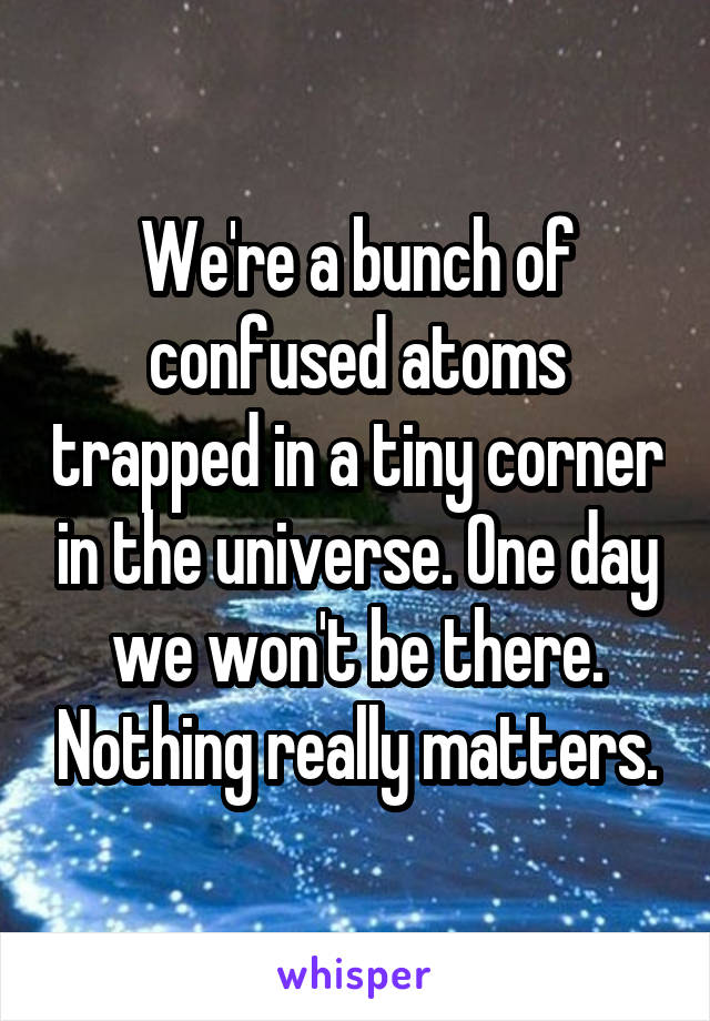 We're a bunch of confused atoms trapped in a tiny corner in the universe. One day we won't be there. Nothing really matters.