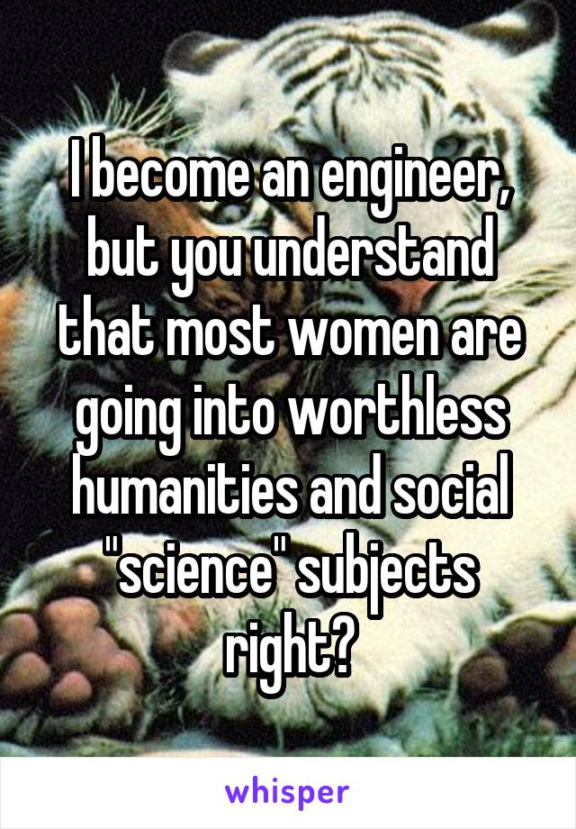 I become an engineer, but you understand that most women are going into worthless humanities and social "science" subjects right?