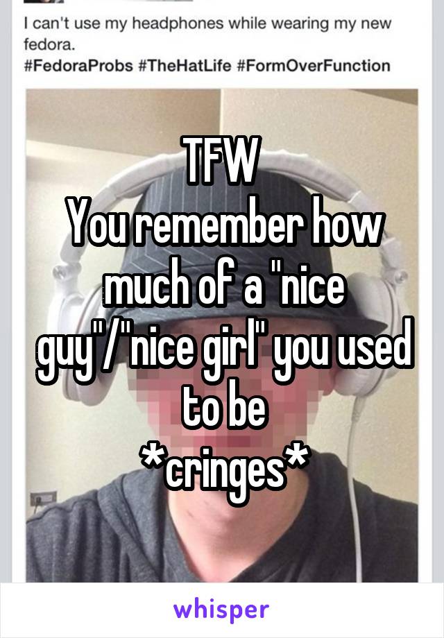 TFW 
You remember how much of a "nice guy"/"nice girl" you used to be
*cringes*