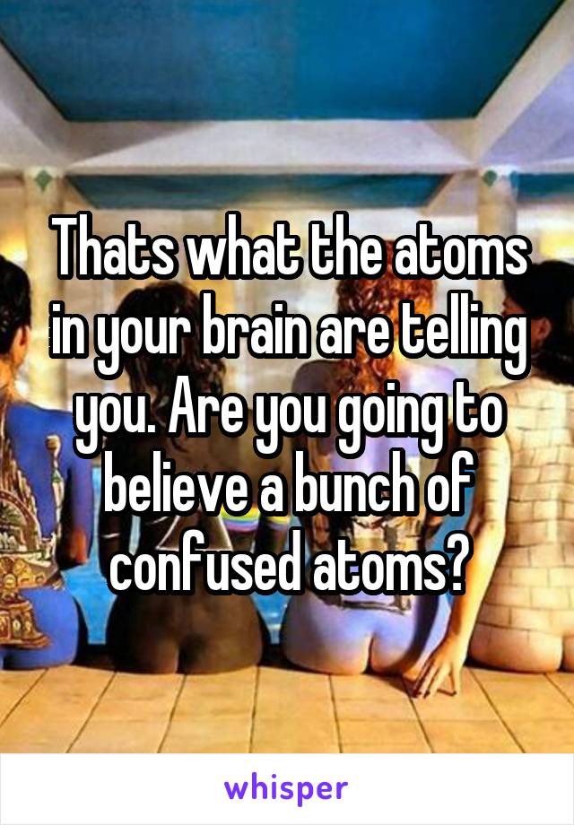 Thats what the atoms in your brain are telling you. Are you going to believe a bunch of confused atoms?
