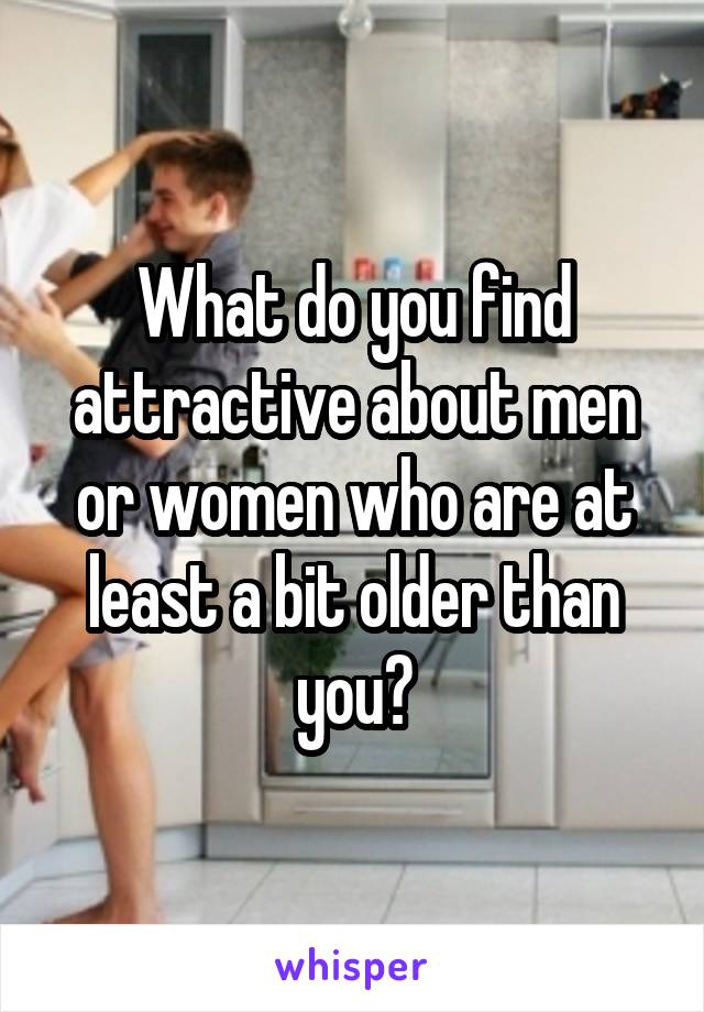 What do you find attractive about men or women who are at least a bit older than you?
