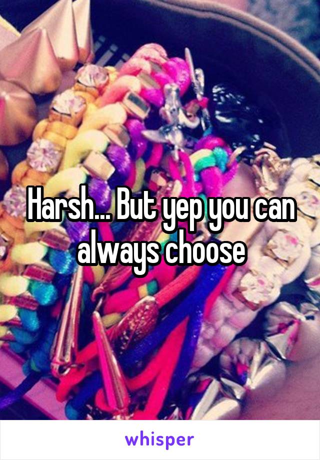 Harsh... But yep you can always choose