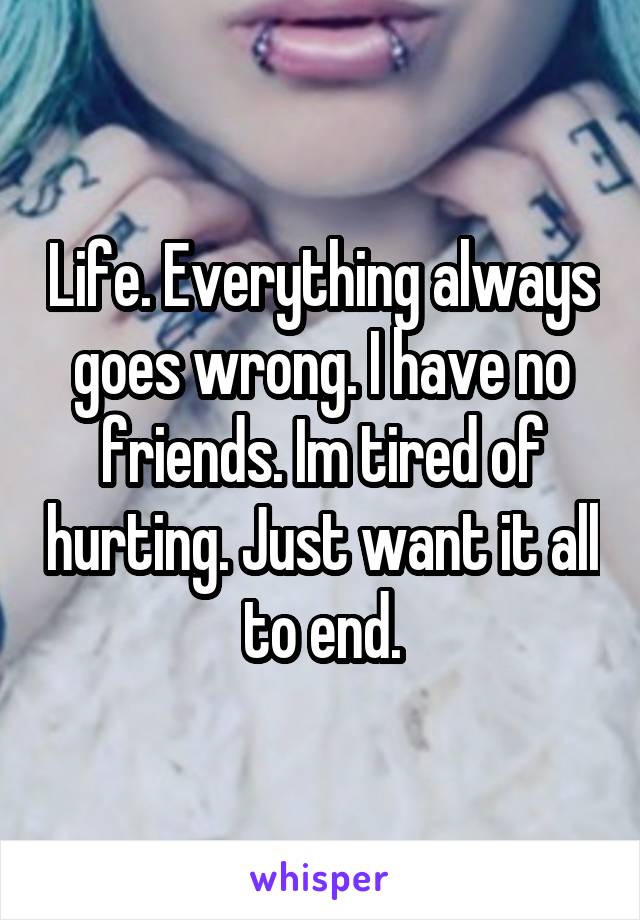 Life. Everything always goes wrong. I have no friends. Im tired of hurting. Just want it all to end.
