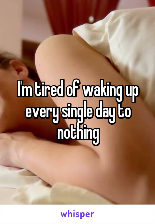 I'm tired of waking up every single day to nothing