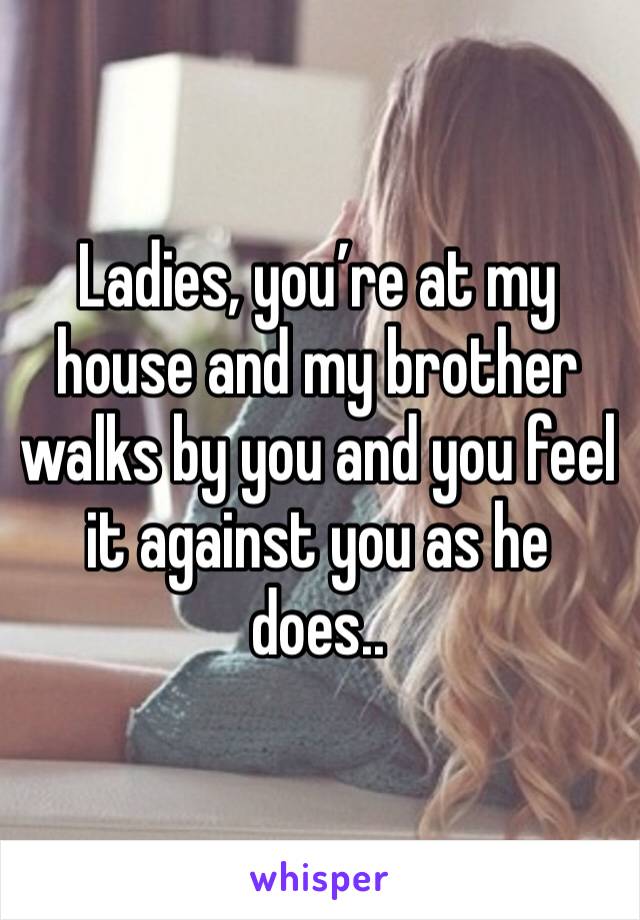 Ladies, you’re at my house and my brother walks by you and you feel it against you as he does..