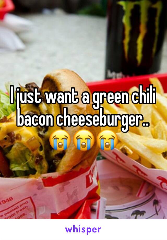 I just want a green chili bacon cheeseburger.. 
😭😭😭