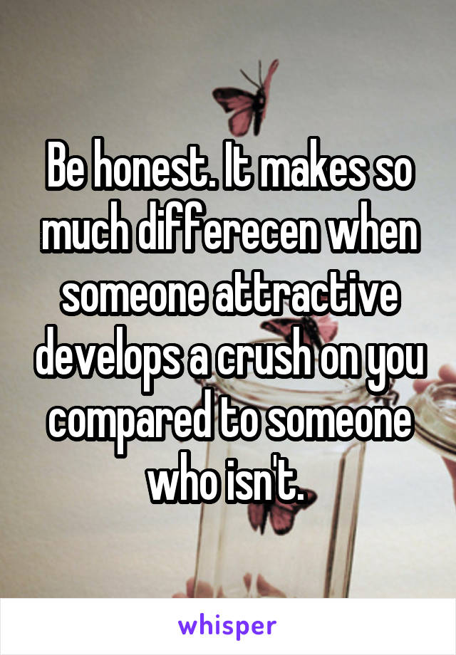 Be honest. It makes so much differecen when someone attractive develops a crush on you compared to someone who isn't. 