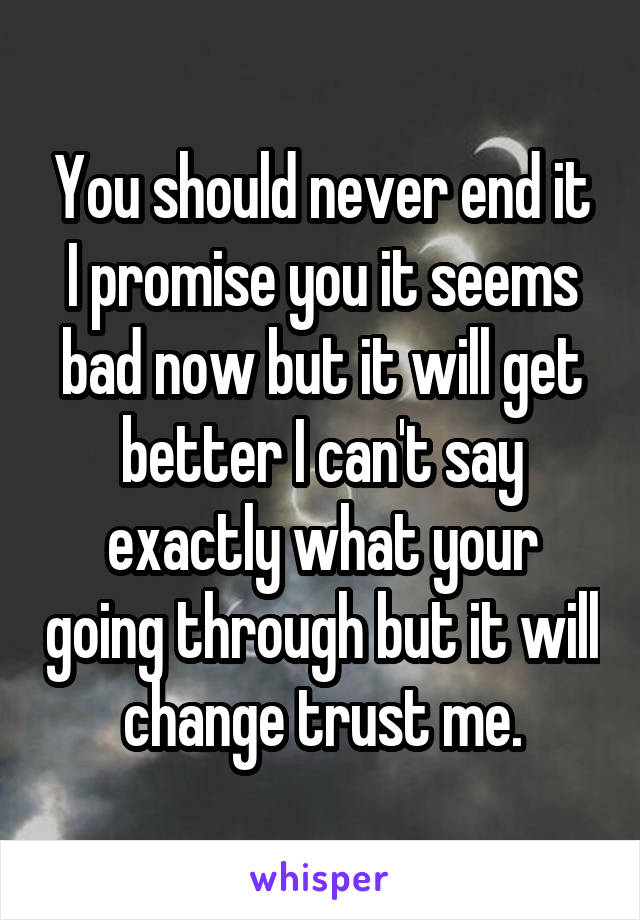 You should never end it I promise you it seems bad now but it will get better I can't say exactly what your going through but it will change trust me.