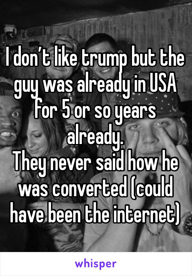 I don’t like trump but the guy was already in USA for 5 or so years already.
They never said how he was converted (could have been the internet)