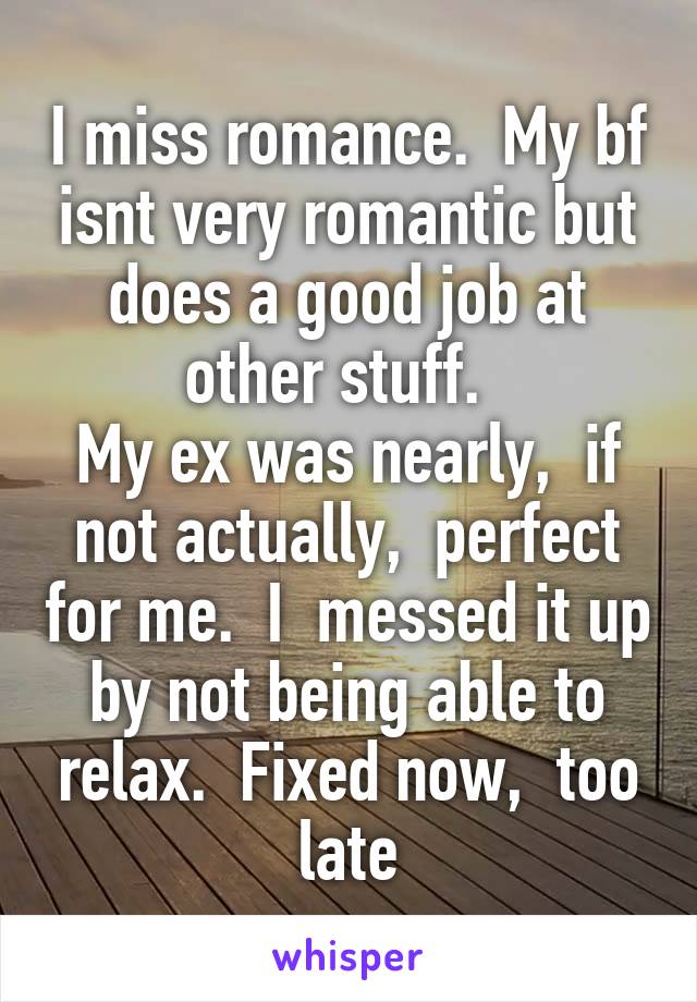 I miss romance.  My bf isnt very romantic but does a good job at other stuff.  
My ex was nearly,  if not actually,  perfect for me.  I  messed it up by not being able to relax.  Fixed now,  too late