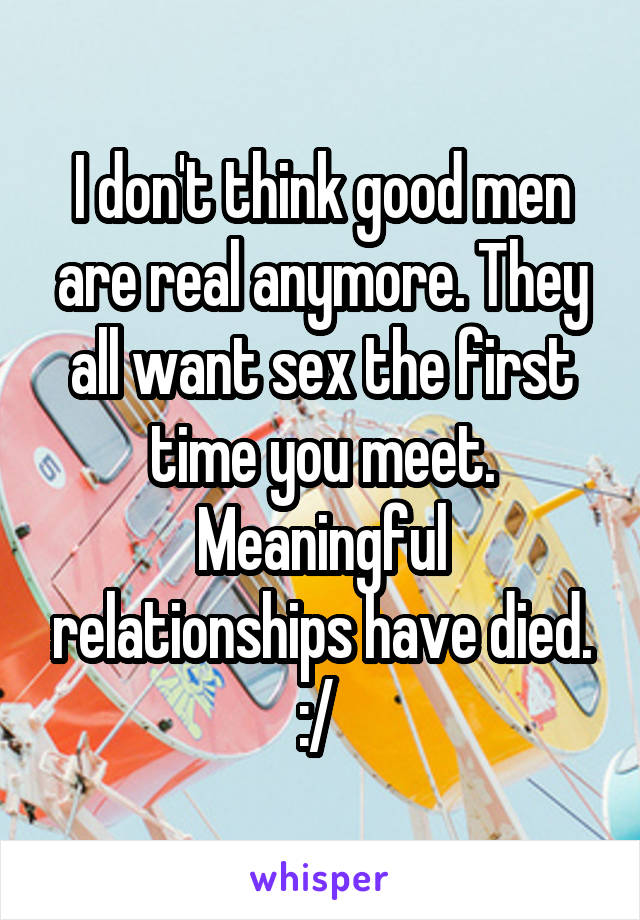 I don't think good men are real anymore. They all want sex the first time you meet. Meaningful relationships have died.
:/ 