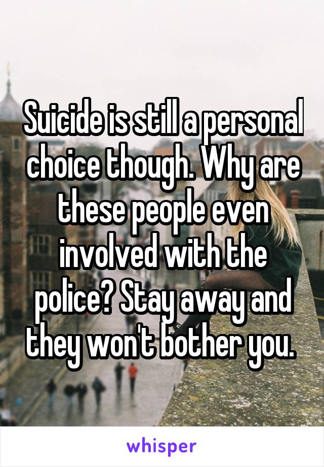 Suicide is still a personal choice though. Why are these people even involved with the police? Stay away and they won't bother you. 