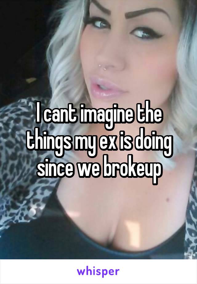 I cant imagine the things my ex is doing since we brokeup