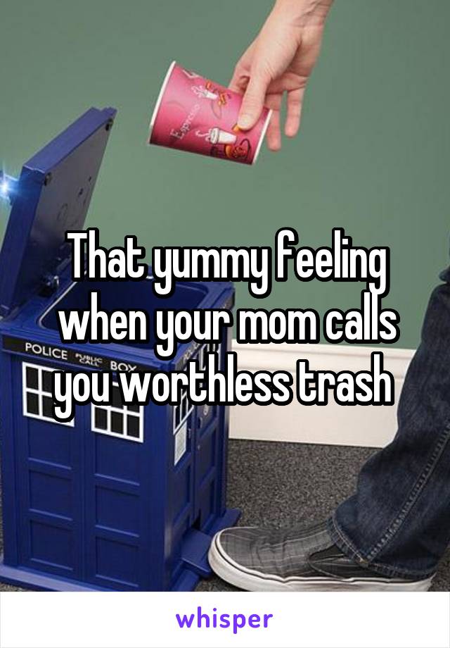 That yummy feeling when your mom calls you worthless trash 