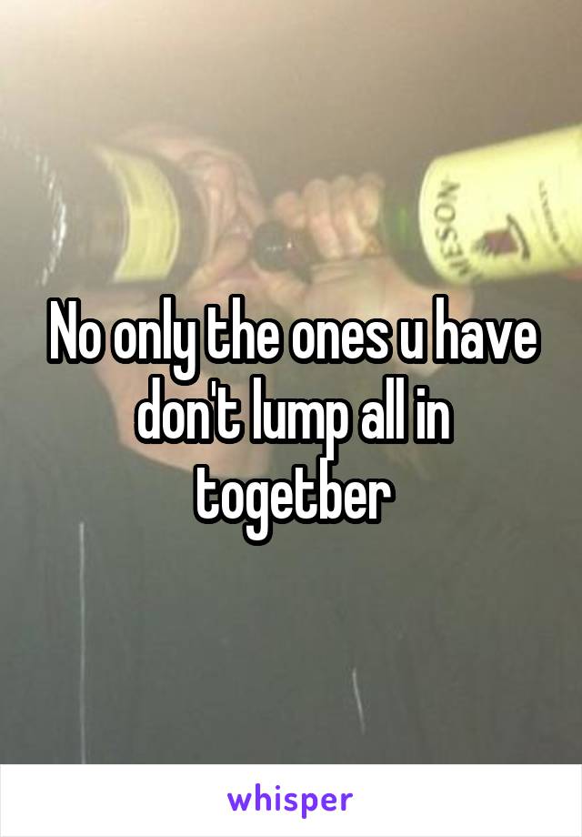No only the ones u have don't lump all in togetber