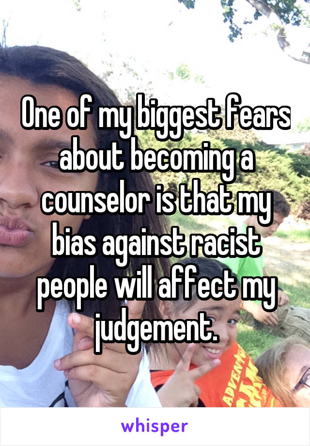 One of my biggest fears about becoming a counselor is that my bias against racist people will affect my judgement.