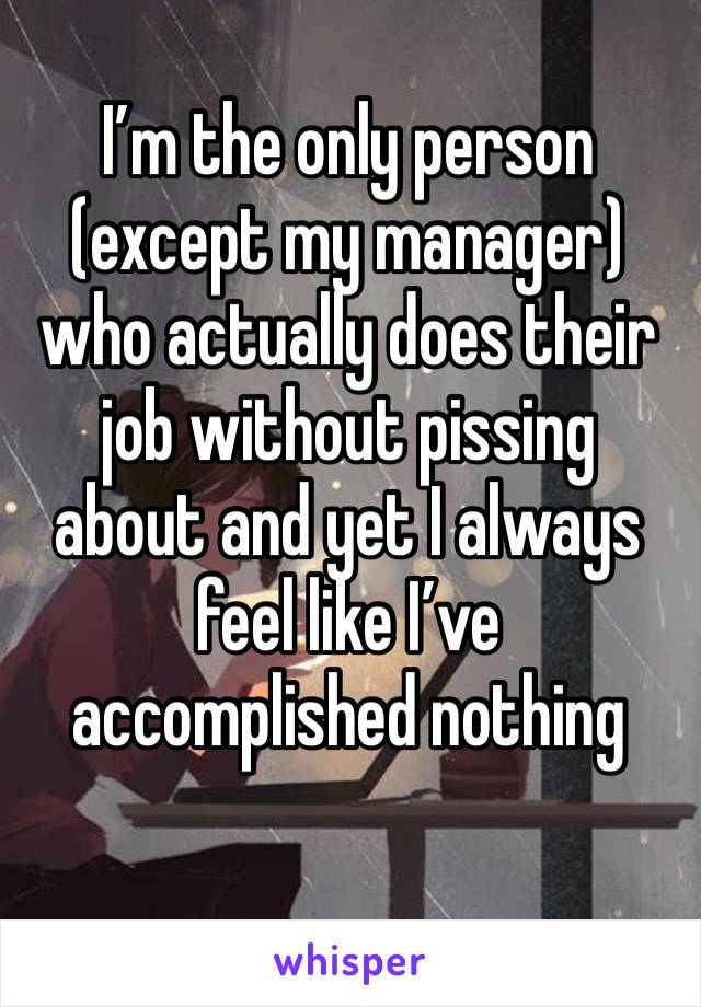 I’m the only person (except my manager) who actually does their job without pissing about and yet I always feel like I’ve accomplished nothing  